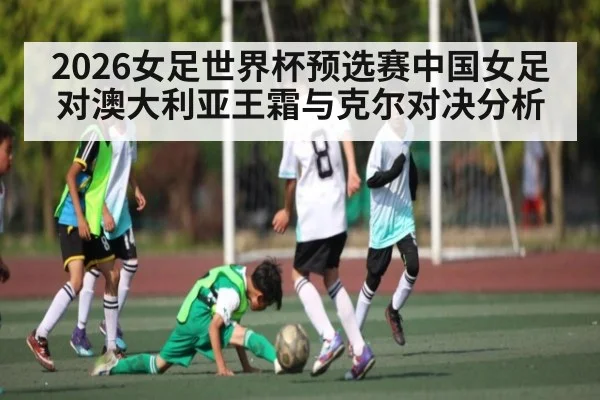 2026女足世界杯预选赛中国女足对澳大利亚王霜与克尔对决分析