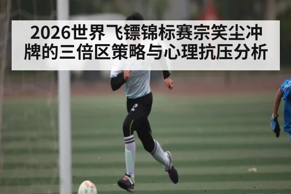 2026世界飞镖锦标赛宗笑尘冲牌的三倍区策略与心理抗压分析